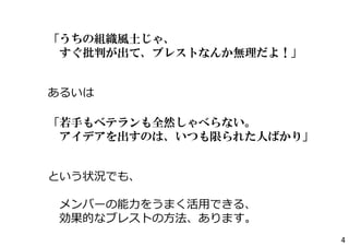 「うちの組織風土じゃ、
すぐ批判が出て、ブレストなんか無理だよ！」
あるいは
「若手もベテランも全然しゃべらない。
アイデアを出すのは、いつも限られた人ばかり」
という状況でも、
メンバーの能⼒をうまく活⽤できる、
効果的なブレストの⽅法、あります。
4
 