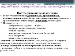 ПЕРЕЧЕНЬ ДОКУМЕНТОВ, ПОДТВЕРЖДАЮЩИХ СВЕДЕНИЯ О КАНДИДАТАХ
Сведения об основном месте работы или службы, занимаемой должности (4)
Подтверждающие документы:
 копия трудовой книжки должна быть прошнурована,
пронумерована, каждый лист заверен подписью руководителя
организации или отдела кадров и печатью организации:
 Проставляется:
- заверительная надпись - "Верно";
- должность лица, заверившего копию;
- личная подпись;
- расшифровка подписи (инициалы, фамилия);
- дата заверения,
- ставится печать организации.
На копии делается отметка о том, что подлинный документ
находится в данном предприятии, учреждении, организации.
В конце последней записи о работе делается запись
«продолжает работать по настоящее время» и заверяется также, как
указано выше;
 