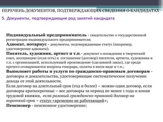 5. Документы, подтверждающие род занятий кандидата
Индивидуальный предприниматель - свидетельство о государственной
регистрации индивидуального предпринимателя;
Адвокат, нотариус - документы, подтверждающие статус (например,
удостоверение адвоката);
Писатель, художник, артист и т.п.- документ о вхождении в творческий
союз, ассоциацию (если есть) и соглашение (договор) писателя, артиста, художника и
т.п. с организацией, использующей произведение (сделавшей заказ), где среди
прочего оговариваются вопросы гонорара, оплаты в ином виде и т.п.;
Выполняет работы и услуги по гражданско-правовым договорам -
договоры и доказательства, удостоверяющие систематическое получение
дохода от этой деятельности.
Если договор на длительный срок (год и более) – можно один договор, если
договоры краткосрочные – все договоры за период не менее 1 года и копия
трудовой книжки, если разовый гражданско-правовой договор на
короткий срок – статус «временно не работающий»;
Пенсионер - пенсионное удостоверение;
ПЕРЕЧЕНЬ ДОКУМЕНТОВ, ПОДТВЕРЖДАЮЩИХ СВЕДЕНИЯ О КАНДИДАТАХ
 