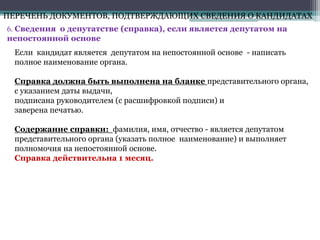 6. Сведения о депутатстве (справка), если является депутатом на
непостоянной основе
ПЕРЕЧЕНЬ ДОКУМЕНТОВ, ПОДТВЕРЖДАЮЩИХ СВЕДЕНИЯ О КАНДИДАТАХ
Если кандидат является депутатом на непостоянной основе - написать
полное наименование органа.
Справка должна быть выполнена на бланке представительного органа,
с указанием даты выдачи,
подписана руководителем (с расшифровкой подписи) и
заверена печатью.
Содержание справки: фамилия, имя, отчество - является депутатом
представительного органа (указать полное наименование) и выполняет
полномочия на непостоянной основе.
Справка действительна 1 месяц.
 