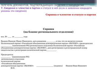 ПЕРЕЧЕНЬ ДОКУМЕНТОВ, ПОДТВЕРЖДАЮЩИХ СВЕДЕНИЯ О КАНДИДАТАХ
7. Сведения о членстве в партии и статусе в ней (если в заявлении кандидата
указаны эти сведения)
Справка о членстве и статусе в партии
Справка
(на бланке регионального отделения)
исх. № ___ от _______ года
Выдана Иванову Ивану Ивановичу, дата рождения _______, в том, что он является членом
Политической партии «Российская объединенная демократическая партия «ЯБЛОКО», председателем
_________ (наименование РО) регионального отделения Политической партии «Российская
объединенная демократическая партия «ЯБЛОКО», дата регистрации и регистрационный номер
свидетельства о регистрации политической партии________.
Председатель
________ (наименование РО)
регионального отделения
политической партии
«Российская объединенная
демократическая партия «ЯБЛОКО» ______________ (подпись) Иванов Иван Иванович
М.П.
 