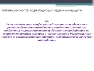ПЕРЕЧЕНЬ ДОКУМЕНТОВ, ПОДТВЕРЖДАЮЩИХ СВЕДЕНИЯ О КАНДИДАТАХ
20.
Если выдвижение конференцией местного отделения –
решение Регионального Совета о наделении местного
отделения полномочиями по выдвижению кандидатов на
соответствующих выборах и решение Бюро Регионального
Совета о согласовании кандидатур, выдвигаемых в качестве
кандидатов.
 