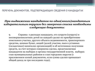 ПЕРЕЧЕНЬ ДОКУМЕНТОВ, ПОДТВЕРЖДАЮЩИХ СВЕДЕНИЯ О КАНДИДАТАХ
При выдвижении кандидатов по одно(много)мандатным
избирательным округам без заверения списка необходимы
следующие документы:
9. Справка о расходах кандидата, его супруги (супруга) и
несовершеннолетних детей по каждой сделке по приобретению
земельного участка, другого объекта недвижимости, транспортного
средства, ценных бумаг, акций (долей участия, паев в уставных
(складочных) капиталах организаций) и об источниках получения
средств, за счет которых совершена сделка, представляемая
кандидатом на выборах в органы государственной власти, выборах
глав муниципальных районов и глав городских округов (с
приложением копий документов, если сумма сделки превышает
общий доход за три последних года);
 