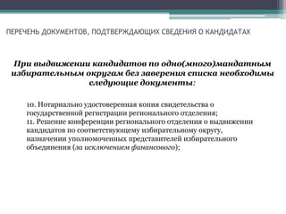 ПЕРЕЧЕНЬ ДОКУМЕНТОВ, ПОДТВЕРЖДАЮЩИХ СВЕДЕНИЯ О КАНДИДАТАХ
При выдвижении кандидатов по одно(много)мандатным
избирательным округам без заверения списка необходимы
следующие документы:
10. Нотариально удостоверенная копия свидетельства о
государственной регистрации регионального отделения;
11. Решение конференции регионального отделения о выдвижении
кандидатов по соответствующему избирательному округу,
назначении уполномоченных представителей избирательного
объединения (за исключением финансового);
 