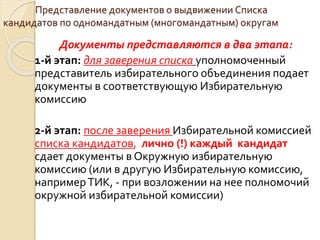 Представление документов о выдвижении Списка
кандидатов по одномандатным (многомандатным) округам
Документы представляются в два этапа:
1-й этап: для заверения списка уполномоченный
представитель избирательного объединения подает
документы в соответствующую Избирательную
комиссию
2-й этап: после заверения Избирательной комиссией
списка кандидатов, лично (!) каждый кандидат
сдает документы в Окружную избирательную
комиссию (или в другую Избирательную комиссию,
напримерТИК, - при возложении на нее полномочий
окружной избирательной комиссии)
 