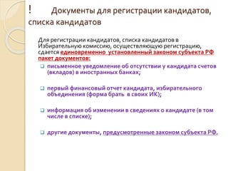 ! Документы для регистрации кандидатов,
списка кандидатов
Для регистрации кандидатов, списка кандидатов в
Избирательную комиссию, осуществляющую регистрацию,
сдается единовременно установленный законом субъекта РФ
пакет документов:
 письменное уведомление об отсутствии у кандидата счетов
(вкладов) в иностранных банках;
 первый финансовый отчет кандидата, избирательного
объединения (форма брать в своих ИК);
 информация об изменении в сведениях о кандидате (в том
числе в списке);
 другие документы, предусмотренные законом субъекта РФ.
 