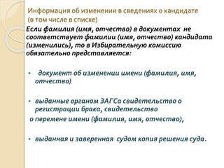 Информация об изменении в сведениях о кандидате
(в том числе в списке)
Если фамилия (имя, отчество) в документах не
соответствует фамилии (имя, отчество) кандидата
(изменились), то в Избирательную комиссию
обязательно представляется:
 документ об изменении имени (фамилия, имя,
отчество)
 выданные органом ЗАГСа свидетельство о
регистрации брака, свидетельство
о перемене имени (фамилия, имя, отчество),
 выданная и заверенная судом копия решения суда.
 