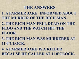 THE ANSWERS
1. A FARMER JAKE INFORMED ABOUT
THE MURDER OF THE RICH MAN.
2. THE RICH MAN FELL DEAD ON THE
FLOO AND THE WATCH HIT THE
FLOOR.
3. THE RICH MAN WAS MURDERED AT
11 0’CLOCK.
4. A FARMER JAKE IS A KILLER
BECAUSE HE CALLED AT 11 0’CLOCK.
