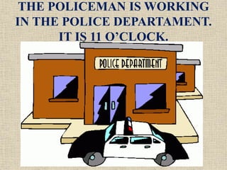 THE POLICEMAN IS WORKING
IN THE POLICE DEPARTAMENT.
IT IS 11 O’CLOCK.