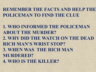 REMEMBER THE FACTS AND HELP THE
POLICEMAN TO FIND THE CLUE
1. WHO INFORMED THE POLICEMAN
ABOUT THE MURDER?
2. WHY DID THE WATCH ON THE DEAD
RICH MAN’S WRIST STOP?
3. WHEN WAS THE RICH MAN
MURDERED?
4. WHO IS THE KILLER?