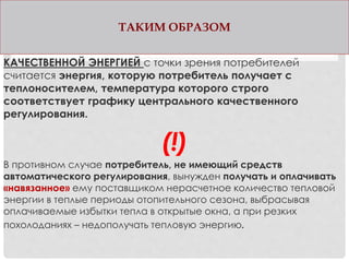 ТАКИМ ОБРАЗОМ
КАЧЕСТВЕННОЙ ЭНЕРГИЕЙ с точки зрения потребителей
считается энергия, которую потребитель получает с
теплоносителем, температура которого строго
соответствует графику центрального качественного
регулирования.
(!)
В противном случае потребитель, не имеющий средств
автоматического регулирования, вынужден получать и оплачивать
«навязанное» ему поставщиком нерасчетное количество тепловой
энергии в теплые периоды отопительного сезона, выбрасывая
оплачиваемые избытки тепла в открытые окна, а при резких
похолоданиях – недополучать тепловую энергию.
 