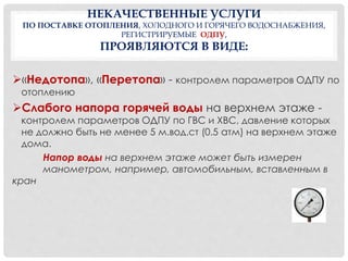 НЕКАЧЕСТВЕННЫЕ УСЛУГИ
ПО ПОСТАВКЕ ОТОПЛЕНИЯ, ХОЛОДНОГО И ГОРЯЧЕГО ВОДОСНАБЖЕНИЯ,
РЕГИСТРИРУЕМЫЕ ОДПУ,
ПРОЯВЛЯЮТСЯ В ВИДЕ:
«Недотопа», «Перетопа» - контролем параметров ОДПУ по
отоплению
Слабого напора горячей воды на верхнем этаже -
контролем параметров ОДПУ по ГВС и ХВС, давление которых
не должно быть не менее 5 м.вод.ст (0.5 атм) на верхнем этаже
дома.
Напор воды на верхнем этаже может быть измерен
манометром, например, автомобильным, вставленным в
кран
 