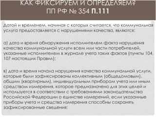КАК ФИКСИРУЕМ И ОПРЕДЕЛЯЕМ?
ПП РФ № 354 П.111
Датой и временем, начиная с которых считается, что коммунальная
услуга предоставляется с нарушениями качества, являются:
а) дата и время обнаружения исполнителем факта нарушения
качества коммунальной услуги всем или части потребителей,
указанные исполнителем в журнале учета таких фактов (пункты 104,
107 настоящих Правил);
в) дата и время начала нарушения качества коммунальной услуги,
которые были зафиксированы коллективным (общедомовым),
общим (квартирным), индивидуальным прибором учета или иным
средством измерения, которое предназначено для этих целей и
используется в соответствии с требованиями законодательства
Российской Федерации о единстве измерений, если указанные
приборы учета и средства измерения способны сохранять
зафиксированные сведения;
 