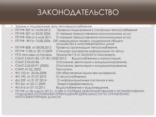 ЗАКОНОДАТЕЛЬСТВО
• Законы и подзаконные акты тепловодоснабжения
• ПП РФ 307 от 16.04.2012 Правила подключения к системам теплоснабжения
• ПП РФ 307 от 23.05.2006 О порядке предоставлении коммунальных услуг.
• ПП РФ 354 от 6 мая 2011 О порядке предоставлении коммунальных услуг.
• ПП РФ 491от 13.08.2006 Об утверждении правил содержания общего
имущества в многоквартирном доме
• ПП РФ 808 от 08.08.2012 Правила организации теплоснабжения.
• ПП РФ 1140 от 30.12.2009 Стандарт раскрытия информации по теплу.
• ПТЭ тепловых установок Приказ №115 от 24.03.03 от Минэнерго.
• СНиП 2.04.01-85, СП 30.13330.2012 Водоснабжение и канализация.
• СНиП 2.04.05-86. Отопление, вентиляция и кондиционирование.
• СНиП 2.04.05-91 (2000) Отопление, вентиляция и кондиционирование.
• СНИП 41.02_2003 Теплосети.
• ФЗ 102 от 26.06.2008 Об обеспечении единства измерений.
• ФЗ 190 от 27.07.2010 О теплоснабжении.
• фз 209 от 21.07.2014 О информационных системах в жкх.
• ФЗ 261 от 23.11.2009. Энергоэффективность
• ФЗ 416 от 07.12.2011 Водоснабжение и водоотведение.
• ПП РФ от 28 марта 2015 г. N 289 О ПОРЯДКЕ ИНФОРМИРОВАНИЯ О ВОЗНИКНОВЕНИИ
ОТДЕЛЬНЫХ ОСНОВАНИЙ ПРЕКРАЩЕНИЯ ДЕЯТЕЛЬНОСТИ ПО УПРАВЛЕНИЮ
МНОГОКВАРТИРНЫМ ДОМОМ
 