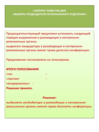 3 ВОПРОС ПОВЕСТКИ ДНЯ
«ВЫБОРЫ ПРЕДСЕДАТЕЛЯ РЕГИОНАЛЬНОГО ОТДЕЛЕНИЯ»
Председательствующий предложил установить следующий
порядок выдвижения в руководящие и контрольно-
ревизионные органы:
выдвигать кандидатуры в руководящие и контрольно-
ревизионные органы имеют право делегаты конференции.
Предложение постановлено на голосование.
ИТОГИ ГОЛОСОВАНИЯ:
«за» -
«против» -
«воздержались» -
Решение принято.
Решение:
выдвигать кандидатуры в руководящие и контрольно-
ревизионные органы имеют право делегаты конференции.
 
