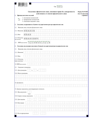 Форма № Р14001
Лист К заявления
1.__Причина внесения сведений страница 1
2.__Сведения, содержащиеся в Едином государственном реестре юридических лиц
2.1.__Фамилия, имя, отчество физического лица
2.1.1. Фамилия
2.1.2. Имя
2.2.__ИНН (при наличии)
3.__Сведения, подлежащие внесению в Единый государственный реестрюридических лиц
3.1.__Фамилия, имя, отчество физического лица
3.1.1. Фамилия
3.1.2. Имя
3.2. ИНН (при наличии)
3.3.__Сведения о рождении
3.3.1. Дата рождения
3.3.2. Место рождения
3.4. Должность
3.5. Данные документа, удостоверяющего личность
3.5.1. Вид документа
3.5.2. Серия и номер документа
3.5.3. Дата выдачи
3.5.4. Кем выдан
3.5.5. Код подразделения
(код)
. .
3.1.3. Отчество
(при наличии)
015 2 1852 5980
ВИЧ2.1.3. Отчество
(при наличии) И ВА Н О
И ВА Н ОВ
И ВА Н
Стр. 0 03
Сведения о физическом лице, имеющем право без доверенности
действовать от имени юридического лица
1 - возложение полномочий
2 - прекращение полномочий
3 - изменение сведений о лице
2
7 0 4 0 1 3 6 3
 