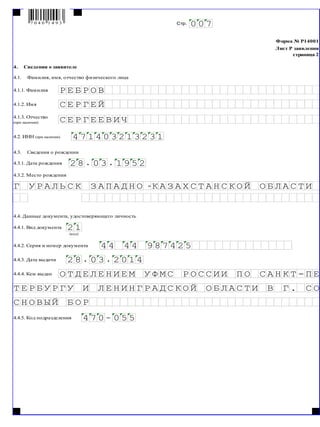 Форма № Р14001
Лист Р заявления
страница 2
4.__Сведения о заявителе
4.1.__Фамилия, имя, отчество физического лица
4.1.1. Фамилия
4.1.2. Имя
4.2. ИНН (при наличии)
4.3.__Сведения о рождении
4.3.1. Дата рождения
4.3.2. Место рождения
4.4. Данные документа, удостоверяющего личность
4.4.1. Вид документа
4.4.2. Серия и номер документа
4.4.3. Дата выдачи
4.4.4. Кем выдан
4.4.5. Код подразделения
О
4 7 0 - 0 5 5
О Р
С О
С Н О В Ы Й Б
В Г .Б Л А С Т ИС К О Й ОИ Н Г Р А ДИ Л Е Н
П Е
Т Е Р Б У Р Г У
С А Н К Т -И И П ОС Р О С СЕ М У Ф М
0 1 4
Т Д Е Л Е Н И
2 8 . 0 3 . 2
2 54 7 44 4
Г
(код)
4
К З
Е
8
Е
4 7 01
. 0
А З
4.1.3. Отчество
(при наличии)
С
С Р
0 0
2 1
Е
Е Р Г Е Й
2
Г
Б Р
7Стр.
Е О ВР
9 5 23 . 1
В И
14 3 2 1 3 2 3
Ч
А ИП Н О -КА Л Ь С А Д С Т А Н А С
9 8
А Х С ТК О Й О Б ЛУ Р
7 0 4 0 1 4 9 3
 