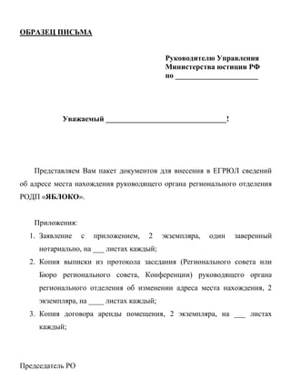 ОБРАЗЕЦ ПИСЬМА
Руководителю Управления
Министерства юстиции РФ
по ______________________
Уважаемый ________________________________!
Представляем Вам пакет документов для внесения в ЕГРЮЛ сведений
об адресе места нахождения руководящего органа регионального отделения
РОДП «ЯБЛОКО».
Приложения:
1. Заявление с приложением, 2 экземпляра, один заверенный
нотариально, на ___ листах каждый;
2. Копия выписки из протокола заседания (Регионального совета или
Бюро регионального совета, Конференции) руководящего органа
регионального отделения об изменении адреса места нахождения, 2
экземпляра, на ____ листах каждый;
3. Копия договора аренды помещения, 2 экземпляра, на ___ листах
каждый;
Председатель РО
 