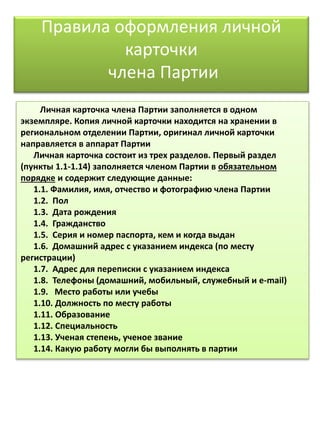 Правила оформления личной
карточки
члена Партии
Личная карточка члена Партии заполняется в одном
экземпляре. Копия личной карточки находится на хранении в
региональном отделении Партии, оригинал личной карточки
направляется в аппарат Партии
Личная карточка состоит из трех разделов. Первый раздел
(пункты 1.1-1.14) заполняется членом Партии в обязательном
порядке и содержит следующие данные:
1.1. Фамилия, имя, отчество и фотографию члена Партии
1.2. Пол
1.3. Дата рождения
1.4. Гражданство
1.5. Серия и номер паспорта, кем и когда выдан
1.6. Домашний адрес с указанием индекса (по месту
регистрации)
1.7. Адрес для переписки с указанием индекса
1.8. Телефоны (домашний, мобильный, служебный и e-mail)
1.9. Место работы или учебы
1.10. Должность по месту работы
1.11. Образование
1.12. Специальность
1.13. Ученая степень, ученое звание
1.14. Какую работу могли бы выполнять в партии
 
