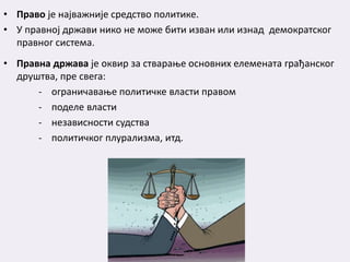 • Право је најважније средство политике.
• У правној држави нико не може бити изван или изнад демократског
правног система.
• Правна држава је оквир за стварање основних елемената грађанског
друштва, пре свега:
- ограничавање политичке власти правом
- поделe власти
- независности судства
- политичког плурализма, итд.
 