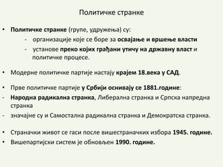 Политичке странке
• Политичке странке (групе, удружења) су:
- организације које се боре за освајање и вршење власти
- установе преко којих грађани утичу на државну власт и
политичке процесе.
• Модерне политичке партије настају крајем 18.века у САД.
• Прве политичке партије у Србији оснивају се 1881.године:
- Народна радикална странка, Либерална странка и Српска напредна
странка
- значајне су и Самостална радикална странка и Демократска странка.
• Страначки живот се гаси после вишестраначких избора 1945. године.
• Вишепартијски систем је обновљен 1990. године.
 