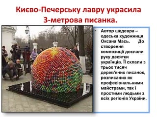 Києво-Печерську лавру украсила
3-метрова писанка.
• Автор шедевра –
одеська художниця
Оксана Мась. До
створення
композиції доклали
руку десятки
українців. ЇЇ склали з
трьох тисяч
дерев′яних писанок,
розписаних як
професіональними
майстрами, так і
простими людьми з
всіх регіонів України.
 