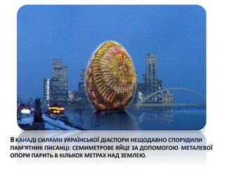 ВКАНАДІ СИЛАМИ УКРАЇНСЬКОЇ ДІАСПОРИ НЕЩОДАВНО СПОРУДИЛИ
ПАМ′ЯТНИК ПИСАНЦІ: СЕМИМЕТРОВЕ ЯЙЦЕ ЗА ДОПОМОГОЮ МЕТАЛЕВОЇ
ОПОРИ ПАРИТЬ В КІЛЬКОХ МЕТРАХ НАД ЗЕМЛЕЮ.
 