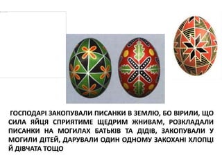 ГОСПОДАРІ ЗАКОПУВАЛИ ПИСАНКИ В ЗЕМЛЮ, БО ВІРИЛИ, ЩО
СИЛА ЯЙЦЯ СПРИЯТИМЕ ЩЕДРИМ ЖНИВАМ, РОЗКЛАДАЛИ
ПИСАНКИ НА МОГИЛАХ БАТЬКІВ ТА ДІДІВ, ЗАКОПУВАЛИ У
МОГИЛИ ДІТЕЙ, ДАРУВАЛИ ОДИН ОДНОМУ ЗАКОХАНІ ХЛОПЦІ
Й ДІВЧАТА ТОЩО
 