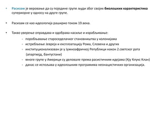 • Расизам је веровање да су поједине групе људи због својих биолошких карактеристика
супериорне у односу на друге групе.
• Расизам се као идеологија раширио током 19.века.
• Такво уверење оправдава и одобрава насиље и израбљивање:
- поробљавање староседелачког становништва у колонијама
- истребљење Јевреја и експлоатацију Рома, Словена и других
- институционализован је у Јужноафричкој Републици након 2.светског рата
(апартхејд, бантустани)
- многе групе у Америци су деловале према расистичким идејама (Кју Клукс Клан)
- данас се испољава у идеолошким програмима неонацистичких организација.
 