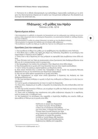ΦΙΛΟΣΟΦΙΚΟΣ ΛΟΓΟΣ | Πλάτωνος «Πολιτεία» - Κριτήρια αξιολόγησης
9
2. Πιστεύετε ότι ο ηθικός εξαναγκασμός των φιλοσόφων παρουσιάζει αναλογίες με τις από-
ψεις που διατυπώνονται σήμερα για το χρέος των πνευματικών ανθρώπων; Να εξηγήσετε με
συντομία την απάντησή σας.
Πλάτωνας : «O μύθος του Ηρός»
Πολιτεία I, 614b - 621d
Προτεινόμενοι στόχοι
• Να επισημάνουν οι μαθητές τη σημασία της δικαιοσύνης για την ευδαιμονία των πολιτών και να εκτι-
μήσουν πόσο σημαντικό είναι να απονέμεται δικαιοσύνη, να ικανοποιείται δηλαδή το αίσθημα δικαίου,
και μετά το θάνατο.
• Να κατανοήσουν το ρόλο της μοίρας (Λάχεσης), σε σχέση με την ελευθερία επιλογής.
• Να εκτιμήσουν τη σημασία της παιδείας για τις επιλογές κάθε ανθρώπου.
• Να συνδέσουν το μύθο του Ηρός με το μύθο του Γύγη και την αλληγορία του σπηλαίου.
Ερωτήσεις (για την εισαγωγή)
1. Πώς συνδέεται το θέμα του μύθου με τα προβλήματα που εξετάζονται στην Πολιτεία;
2. Ποια θέση έχει ο μύθος του Ηρός στη δομή της Πολιτείας; Θυμηθείτε τις αντιλήψεις που
παρουσίασε ο Γλαύκων στο Β΄ βιβλίο
28
.
3. Ποιος ήταν ο Ηρ ο Αρμένιος και πώς μπόρεσε να αφηγηθεί όσα συμβαίνουν στον άλλο κό-
σμο;
4. Ποιοι ζήτησαν από τον Ήρα να ανακοινώσει στους ζωντανούς όσα διαδραματίζονταν στον
Άδη και σε τι αποσκοπούσαν κατά τη γνώμη σας;
5. Να περιγράψετε την εικόνα που αντίκρισε ο Ήρ ο Αρμένιος στον άλλο κόσμο.
6. Πώς διαχωρίζονται οι ψυχές από τους δικαστές τους και ποια πορεία ακολουθούν;
7. Γιατί ο τόπος της κρίσεως χαρακτηρίζεται ως δαιμόνιος τόπος;
8. Ποια κοινά στοιχεία έχει η εικόνα που περιγράφει ο Ηρ με αυτήν της ομηρικής Νέκυιας
(Ὀδύσσεια λ) και με την αντίστοιχη των δημοτικών τραγουδιών;
9. Πώς και για πόσο χρόνο τιμωρούνται οι ψυχές στον Άδη;
10. Να περιγράψετε το χώρο στον οποίο βρισκόταν η άτρακτος της Ανάγκης και όσα
διαδραματίζονταν εκεί.
11. Με ποιο κριτήριο επιλέγουν οι ψυχές τη ζωή που επιθυμούν να ζήσουν με τη νέα τους εν-
σάρκωση;
12. Γιατί οι ψυχές υποχρεώνονται να πιουν το νερό της λησμονιάς;
13. Ποια είναι, σύμφωνα με το μύθο, η σημασία της ανάμνησης στη νέα επιλογή βίου από τον
άνθρωπο;
14. Από πού αντλεί στοιχεία ο Πλάτων, για να γράψει το μύθο του Ηρός και για ποιους το έργο
του αποτέλεσε πρότυπο;
15. Ποιες από τις δοξασίες που περιέχονται στο μύθο επιβιώνουν σήμερα; Σε τι οφείλεται,
κατά τη γνώμη σας, η επιβίωσή τους;
16. Να συγκρίνετε τις αντιλήψεις που εκφράζει ο Λορέντζος Μαβίλης στο σονέτο Λήθη με
όσα εκθέτει ο Πλάτων για τις ψυχές στον Άδη.
Λήθη
Καλότυχοι οι νεκροί που λησμονάνε
την πίκρια της ζωής. Όντας βυθίσει
ο ήλιος και το σούρουπο ακλουθήσει,
μην τους κλαις, ο καημός σου όσος και να ’ναι.
Τέτοιαν ώρα οι ψυχές διψούν και πάνε
στης λησμονιάς την κρουσταλλένια βρύση⋅
μα βούρκος το νεράκι θα μαυρίσει
α στάξει γι’ αυτές δάκρυ όθε αγαπάνε.
Κι αν πιουν θολό νερό ξαναθυμούνται,
διαβαίνοντας λιβάδια από ασφοδίλι,
28
Βλ. Κείμενα από τη βιβλιογραφία, αρ. 27.
 