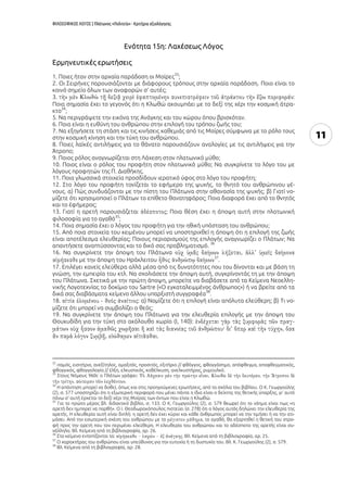 ΦΙΛΟΣΟΦΙΚΟΣ ΛΟΓΟΣ | Πλάτωνος «Πολιτεία» - Κριτήρια αξιολόγησης
11
Eνότητα 15η: Λαχέσεως Λόγος
Ερμηνευτικές ερωτήσεις
1. Ποιες ήταν στην αρχαία παράδοση οι Μοίρες
33
;
2. Οι Σειρήνες παρουσιάζονται με διάφορους τρόπους στην αρχαία παράδοση. Ποιο είναι το
κοινό σημείο όλων των αναφορών σ’ αυτές;
3. :
Ποια σημασία έχει το γεγονός ότι η Κλωθώ ακουμπάει με το δεξί της χέρι την κοσμική άτρα-
κτο
34
;
5. Να περιγράψετε την εικόνα της Ανάγκης και του χώρου όπου βρισκόταν.
6. Ποια είναι η ευθύνη του ανθρώπου στην επιλογή του τρόπου ζωής του;
7. Να εξηγήσετε τη στάση και τις κινήσεις καθεμιάς από τις Μοίρες σύμφωνα με το ρόλο τους
στην κοσμική κίνηση και την τύχη του ανθρώπου.
8. Ποιες λαϊκές αντιλήψεις για το θάνατο παρουσιάζουν αναλογίες με τις αντιλήψεις για την
Άτροπο;
9. Ποιος ρόλος αναγνωρίζεται στη Λάχεση στον πλατωνικό μύθο;
10. Ποιος είναι ο ρόλος του προφήτη στον πλατωνικό μύθο; Να συγκρίνετε το λόγο του με
λόγους προφητών της Π. Διαθήκης.
11. Ποια γλωσσικά στοιχεία προσδίδουν ιερατικό ύφος στο λόγο του προφήτη;
12. Στο λόγο του προφήτη τονίζεται το εφήμερο της ψυχής, το θνητό του ανθρώπινου γέ-
νους. α) Πώς συνδυάζονται με την πίστη του Πλάτωνα στην αθανασία της ψυχής; β) Γιατί νο-
μίζετε ότι χρησιμοποιεί ο Πλάτων το επίθετο θανατηφόρος; Ποια διαφορά έχει από το θνητός
και το ἐφήμερος;
13. Γιατί η αρετή παρουσιάζεται ; Ποια θέση έχει η άποψη αυτή στην πλατωνική
φιλοσοφία για το αγαθό
35
;
14. Ποια σημασία έχει ο λόγος του προφήτη για την ηθική υπόσταση του ανθρώπου;
15. Από ποια στοιχεία του κειμένου μπορεί να υποστηριχθεί η άποψη ότι η επιλογή της ζωής
είναι αποτέλεσμα ελευθερίας; Ποιους περιορισμούς της επιλογής αναγνωρίζει ο Πλάτων; Να
απαντήσετε αναπτύσσοντας και το δικό σας προβληματισμό.
36
16. Να συγκρίνετε την άποψη του Πλάτωνα
με την άποψη του Ηράκλειτου
37
.
17. Επιλέγει κανείς ελεύθερα αλλά μέσα από τις δυνατότητες που του δίνονται και με βάση τη
γνώση, την εμπειρία του κτλ. Να σχολιάσετε την άποψη αυτή, συγκρίνοντάς τη με την άποψη
του Πλάτωνα. Σχετικά με την πρώτη άποψη, μπορείτε να διαβάσετε από τα Κείμενα Νεοελλη-
νικής Λογοτεχνίας το δοκίμιο του Sartre («Ο εγκαταλειμμένος άνθρωπος») ή να βρείτε από τα
δικά σας διαβάσματα κείμενο άλλου υπαρξιστή συγγραφέα
38
.
18. : α) Νομίζετε ότι η επιλογή είναι απόλυτα ελεύθερη; β) Τι νο-
μίζετε ότι μπορεί να συμβολίζει ο θεός;
19. Να συγκρίνετε την άποψη του Πλάτωνα για την ελευθερία επιλογής με την άποψη του
Θουκυδίδη για την τύχη στο ακόλουθο χωρίο (Ι, 140):
.
32
ιταμός, εισιτήριο, ανεξίτηλος, αμαξιτός, προσιτός, εξιτήριο // φθόγγος, φθογγόσημο, απόφθεγμα, αποφθεγματικός,
φθογγικός, φθογγολογία // έλξη, ελκυστικός, καθέλκυση, ανελκυστήρας, ρυμουλκό.
33
Στους Νόμους 960c ο Πλάτων γράφει:
.
34
Η απάντηση μπορεί να δοθεί, όπως και στις προηγούμενες ερωτήσεις, από τα σχόλια του βιβλίου. Ο Κ. Γεωργούλης
(2), σ. 577 υποστηρίζει ότι η εξωτερική περιφορά που μένει πάντα η ίδια είναι ο δείχτης της θετικής ύπαρξης, γι’ αυτό
πάνω σ’ αυτή έρχεται το δεξί χέρι της Μοίρας των όντων που είναι η Κλωθώ.
35
Για το πρώτο μέρος βλ. διδακτικό βιβλίο, σ. 133. Ο Κ. Γεωργούλης (2), σ. 579 θεωρεί ότι το νόημα είναι πως «η
αρετή δεν ημπορεί να παρθή». Ο Ι. Θεοδωρακόπουλος πιστεύει (σ. 278) ότι ο λόγος αυτός δηλώνει την ελευθερία της
αρετής. Η ελευθερία αυτή είναι διπλή: η αρετή δεν έχει κύριο και κάθε άνθρωπος μπορεί να την τιμήσει ή να την ατι-
μάσει. Από την εσωτερική σχέση του ανθρώπου με το , το αγαθό, θα εξαρτηθεί η θετική του στρο-
φή προς την αρετή που τον περιμένει ελεύθερη. Η ελευθερία του ανθρώπου και το αδέσποτο της αρετής είναι συ-
νάλληλα. Βλ. Κείμενα από τη βιβλιογραφία, αρ. 26.
36
Στο κείμενο εντοπίζονται τα: . Βλ. Κείμενα από τη βιβλιογραφία, αρ. 25.
37
Ο χαρακτήρας του ανθρώπου είναι υπεύθυνος για την ευτυχία ή τη δυστυχία του. Βλ. Κ. Γεωργούλης (2), σ. 579.
38
Βλ. Κείμενα από τη βιβλιογραφία, αρ. 28.
 