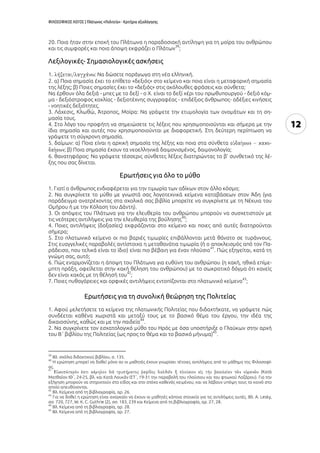 ΦΙΛΟΣΟΦΙΚΟΣ ΛΟΓΟΣ | Πλάτωνος «Πολιτεία» - Κριτήρια αξιολόγησης
12
20. Ποια ήταν στην εποχή του Πλάτωνα η παραδοσιακή αντίληψη για τη μοίρα του ανθρώπου
και τις συμφορές και ποια άποψη εκφράζει ο Πλάτων
39
;
Λεξιλογικές- Σημασιολογικές ασκήσεις
1 : Να δώσετε παράγωγα στη νέα ελληνική.
2. α) Ποια σημασία έχει το επίθετο «δεξιός» στο κείμενο και ποια είναι η μεταφορική σημασία
της λέξης; β) Ποιες σημασίες έχει το «δεξιός» στις ακόλουθες φράσεις και σύνθετα;
Να έρθουν όλα δεξιά - μπες με το δεξί - ο Χ. είναι το δεξί χέρι του πρωθυπουργού - δεξιό κόμ-
μα - δεξιόστροφος κοχλίας - δεξιοτέχνης συγγραφέας - επιδέξιος άνθρωπος- αδέξιες κινήσεις
- νοητικές δεξιότητες.
3. Λάχεσις, Κλωθώ, Άτροπος, Μοίρα: Να γράψετε την ετυμολογία των ονομάτων και τη ση-
μασία τους.
4. Στο λόγο του προφήτη να σημειώσετε τις λέξεις που χρησιμοποιούνται και σήμερα με την
ίδια σημασία και αυτές που χρησιμοποιούνται με διαφορετική. Στη δεύτερη περίπτωση να
γράψετε τη σύγχρονη σημασία.
5. δαίμων: α) Ποια είναι η αρχική σημασία της λέξης και ποια στα σύνθετα
; β) Ποια σημασία έχουν τα νεοελληνικά δαιμονισμένος, δαιμονολογία;
6. θανατηφόρος: Να γράψετε τέσσερις σύνθετες λέξεις διατηρώντας το β’ συνθετικό της λέ-
ξης που σας δίνεται.
Eρωτήσεις για όλο το μύθο
1. Γιατί ο άνθρωπος ενδιαφέρεται για την τιμωρία των αδίκων στον άλλο κόσμο;
2. Να συγκρίνετε το μύθο με γνωστά σας λογοτεχνικά κείμενα καταβάσεων στον Άδη (για
παράδειγμα ανατρέχοντας στα σχολικά σας βιβλία μπορείτε να συγκρίνετε με τη Νέκυια του
Ομήρου ή με την Κόλαση του Δάντη).
3. Οι απόψεις του Πλάτωνα για την ελευθερία του ανθρώπου μπορούν να συσχετιστούν με
τις νεότερες αντιλήψεις για την ελευθερία της βούλησης
40
;
4. Ποιες αντιλήψεις (δοξασίες) εκφράζονται στο κείμενο και ποιες από αυτές διατηρούνται
σήμερα;
5. Στο πλατωνικό κείμενο οι πιο βαριές τιμωρίες επιβάλλονται μετά θάνατο σε τυράννους.
Στις ευαγγελικές παραβολές αντίστοιχα η μεταθανάτια τιμωρία (ή ο αποκλεισμός από τον Πα-
ράδεισο, που τελικά είναι το ίδιο) είναι πιο βέβαιη για έναν πλούσιο
41
. Πώς εξηγείται, κατά τη
γνώμη σας, αυτό;
6. Πώς εναρμονίζεται η άποψη του Πλάτωνα για ευθύνη του ανθρώπου (η κακή, ηθικά επίμε-
μπτη πράξη, οφείλεται στην κακή θέληση του ανθρώπου) με το σωκρατικό δόγμα ότι κανείς
δεν είναι κακός με τη θέλησή του
42
;
7. Ποιες πυθαγόρειες και ορφικές αντιλήψεις εντοπίζονται στο πλατωνικό κείμενο
43
;
Ερωτήσεις για τη συνολική θεώρηση της Πολιτείας
1. Αφού μελετήσετε τα κείμενα της πλατωνικής Πολιτείας που διδαχτήκατε, να γράψετε πώς
συνδέεται καθένα χωριστά και μεταξύ τους με το βασικό θέμα του έργου, την ιδέα της
δικαιοσύνης, καθώς και με την παιδεία
44
.
2. Να συγκρίνετε τον εσχατολογικό μύθο του Ηρός με όσα υποστήριξε ο Γλαύκων στην αρχή
του Β΄ βιβλίου της Πολιτείας (ως προς το θέμα και το βασικό μήνυμα)
45
.
39
Βλ. σχόλια διδακτικού βιβλίου, σ. 135.
40
Η ερώτηση μπορεί να δοθεί μόνο αν οι μαθητές έχουν γνωρίσει τέτοιες αντιλήψεις από το μάθημα της Φιλοσοφί-
ας.
41
(Κατὰ
Ματθαῖον ΙΘ΄, 24-25, βλ. και Κατὰ Λουκᾶν ΙΣΤ΄, 19-31 την παραβολή του πλούσιου και του φτωχού Λαζάρου). Για την
εξήγηση μπορούν να στηριχτούν στο είδος και στο στόχο καθενός κειμένου, και να λάβουν υπόψη τους το κοινό στο
οποίο απευθύνονται.
42
Βλ. Κείμενα από τη βιβλιογραφία, αρ. 26.
43
Για να δοθεί η ερώτηση είναι αναγκαίο να έχουν οι μαθητές κάποια στοιχεία για τις αντιλήψεις αυτές. Βλ. Α. Lesky,
σσ. 720, 727, W. Κ. C. Guthrie (2), σσ. 183, 239 και Κείμενα από τη βιβλιογραφία, αρ. 27, 28.
44
Βλ. Κείμενα από τη βιβλιογραφία, αρ. 28.
45
Βλ. Κείμενα από τη βιβλιογραφία, αρ. 27.
 