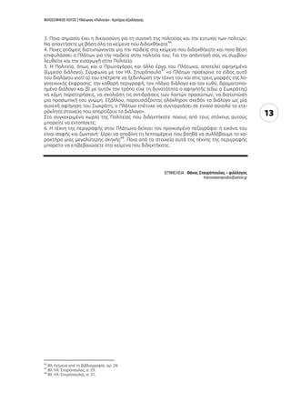 ΦΙΛΟΣΟΦΙΚΟΣ ΛΟΓΟΣ | Πλάτωνος «Πολιτεία» - Κριτήρια αξιολόγησης
13
3. Ποια σημασία έχει η δικαιοσύνη για τη συνοχή της πολιτείας και την ευτυχία των πολιτών;
Να απαντήσετε με βάση όλα τα κείμενα που διδαχθήκατε
46
.
4. Ποιες απόψεις διατυπώνονται για την παιδεία στα κείμενα που διδαχθήκατε και ποια θέση
επιφυλάσσει ο Πλάτων για την παιδεία στην πολιτεία του; Για την απάντησή σας να συμβου-
λευθείτε και την εισαγωγή στην Πολιτεία.
5. Η Πολιτεία, όπως και ο Πρωταγόρας και άλλα έργα του Πλάτωνα, αποτελεί αφηγημένο
(έμμεσο διάλογο). Σύμφωνα με τον Ηλ. Σπυρόπουλο
47
«ο Πλάτων προέκρινε το είδος αυτό
του διαλόγου γιατί α) του επέτρεπε να ξεδιπλώση την τέχνη του και στις τρεις μορφές της λο-
γοτεχνικής έκφρασης: την καθαρή περιγραφή, τον πλάγιο διάλογο και τον ευθύ, δραματοποι-
ημένο διάλογο και β) με αυτόν τον τρόπο είχε τη δυνατότητα ο αφηγητής (εδώ ο Σωκράτης)
να κάμη παρατηρήσεις, να σχολιάση τις αντιδράσεις των λοιπών προσώπων, να διατυπώση
μια προσωπική του γνώμη. Εξάλλου, παρουσιάζοντας ολόκληρον σχεδόν το διάλογο ως μία
συνεχή αφήγηση του Σωκράτη, ο Πλάτων επέτυχε να συνταιριάσει σε ενιαίο σύνολο τα ετε-
ρόκλητα στοιχεία που απαρτίζουν το διάλογο».
Στα συγκεκριμένα χωρία της Πολιτείας που διδαχτήκατε ποιους από τους στόχους αυτούς
μπορείτε να εντοπίσετε;
6. Η τέχνη της περιγραφής στον Πλάτωνα δείχνει τον προικισμένο πεζογράφο: η εικόνα του
είναι σαφής και ζωντανή· ξέρει να αποδίνη τη λεπτομέρεια που βοηθά να συλλάβουμε το χα-
ρακτήρα μιας μεγαλύτερης σκηνής
48
. Ποια από τα στοιχεία αυτά της τέχνης της περιγραφής
μπορείτε να επιβεβαιώσετε στα κείμενα που διδαχτήκατε;
ΕΠΙΜΕΛΕΙΑ : Θάνος Σταυρόπουλος – φιλόλογος
thanosstavropoulos@yahoo.gr
46
Βλ. Κείμενα από τη βιβλιογραφία, αρ. 28.
47
Βλ. Ηλ. Σπυρόπουλος, σ. 29.
48
Βλ. Ηλ. Σπυρόπουλος, σ. 31.
 