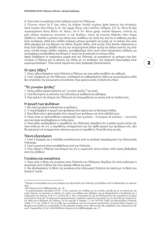 ΦΙΛΟΣΟΦΙΚΟΣ ΛΟΓΟΣ | Πλάτωνος «Πολιτεία» - Κριτήρια αξιολόγησης
2
4. Ποια είναι η κυριότερη αιτία πολέμου κατά τον Πλάτωνα;
5.
(369b5-c). (Λοιπόν η γένεση της πόλης έχει υποθέτω την αιτία της στο ότι ο καθένας μας δεν
είναι αυτάρκης, αλλά έχει πολλές ανάγκες μήπως ημπορείς να ευρής με τη σκέψη σου μιαν
άλλη αφορμή για την ίδρυση της πόλης; Καμιάν άλλην, είπε αυτός. Έτσι λοιπόν παίρνοντας ο
ένας έναν άλλον ως βοηθό του για την αντιμετώπιση άλλον αυτής και άλλον εκείνης της ανά-
γκης, επειδή έχομε πολλές ανάγκες, συναθροίζομε στον αυτό τόπο κατοίκησης πολλούς ως
συντρόφους και βοηθούς και δίνομε σ' αυτή την συνοίκηση το όνομα πόλη).
Αφού διαβάσετε το παραπάνω χωρίο από την Πολιτεία, να συγκρίνετε τις απόψεις που δια-
τυπώνει ο Πλάτων για τη γένεση της πόλης με τις ανάλογες του σοφιστή Πρωταγόρα στον
ομώνυμο διάλογο
3
. Ποια κοινά σημεία και ποιες διαφορές διαπιστώνετε;
Οι τρεις τάξεις 4
1. Ποιες τάξεις διακρίνει στην Πολιτεία ο Πλάτων και ποιο ρόλο αναθέτει σε καθεμία;
2. Γιατί, σύμφωνα με τον Πλάτωνα, η διάκριση σε καθορισμένες τάξεις με συγκεκριμένο ρόλο
δεν αποκλείει την κοινωνική κινητικότητα; Πώς κρίνετε εσείς τη λύση που δίνει;
“ ”
1. Ποιος μύθος χαρακτηρίζεται ως “ ”
5
και γιατί;
2. Γιατί θα έπρεπε οι κάτοικοι της πολιτείας να αισθάνονται αδέλφια;
3. Πώς κρίνετε την άποψη του Πλάτωνα να αποχωρίζονται οι γονείς από τα παιδιά τους;
Η αγωγή των φυλάκων
1. Με ποια κριτήρια επιλέγονταν οι φύλακες;
2. Τι περιελάμβανε η αγωγή των φυλάκων στο πρώτο και το δεύτερο στάδιο;
3. Ποια θέση είχε η φιλοσοφία στην αγωγή των φυλάκων και στην εξέλιξή τους;
4. Ποιες ήταν οι προϋποθέσεις προαγωγής των σε
και ποιο έργο αναλάμβαναν οι τελευταίοι;
5. Ποιο ρόλο αναλαμβάνει ο νομοθέτης της Πολιτείας; Νομίζετε ότι ο ρόλος αυτός ενέχει κά-
ποιο κίνδυνο; Αν π.χ. ο νομοθέτης «επαγρυπνεί» για την ορθή αγωγή των φυλάκων κτλ., δεν
θα χρειαστεί να «επαγρυπνεί» κάποιος και για το νομοθέτη; Ποιος θα είναι αυτός;
Τέχνη ελεγχόμενη
1. Γιατί ο Όμηρος και ο Ησίοδος αποκλείονται από τα σχολικά προγράμματα της πλατωνικής
Πολιτείας;
2. Γιατί η μιμητική τέχνη αποβάλλεται από την Πολιτεία;
3. Πώς εξηγεί ο Πλάτων την άποψή του ότι η «μιμητική» τέχνη απέχει πολύ (τρεις βαθμίδες)
από την αλήθεια;
Γυναίκες και οικογένεια
1. Ποια είναι η θέση της γυναίκας στην Πολιτεία του Πλάτωνα; Νομίζετε ότι είναι καλύτερη ή
χειρότερη από τη θέση της στην αρχαία Αθήνα και γιατί;
2. Να αξιολογήσετε τη θέση της γυναίκας στην πλατωνική Πολιτεία σε σχέση με τη θέση του
άντρα σ’ αυτήν.
3
Μπορεί να συγκριθούν και με τις απόψεις του Αριστοτέλη στα Πολιτικά, μετά βέβαια από τη διδασκαλία του Αριστο-
τέλη.
4
Βλ. Κείμενα από τη βιβλιογραφία, αρ. 16.
5
Ο χαρακτηρισμός «γενναῖον» (413e - 414c), ευγενικό, σε αντίθεση με το ευτελές, σχετίζε-ται με το σκοπό για τον
οποίο λέγεται, να πειστούν οι πολίτες ότι πρέπει να αισθάνο-νται αδέλφια, για να εξασφαλιστεί η διατήρηση και η
ευδαιμονία της πόλεως. Ο W. K. C. Guthrie (3), σ. 462, υποστηρίζει ότι για τον Πλάτωνα δεν έχει σημασία αν το ψέμα
αυτό γίνεται πιστευτό. Το ψέμα αυτό χρησιμοποιούν οι φύλακες, άρχοντες (ευγενείς) όχι για ιδιοτελή και ευτελή σκο-
πό, αλλά για τη διάσωση της πόλεως. Για τον όρο βλ. Κ. Popper, τ. Ι, σσ. 442-443. Πρβλ. και Αριστοτέλους Πολιτικά,
1264b 11-17 και 1264b 27 για το μύθο των «μετάλλων» και την κοινωνική κινητικότητα. Ο Αριστοτέλης επικρίνει τη
θεωρία αυτή (μύθο) και υποστηρίζει ότι θα προκαλεί στάσεις στην πόλη και δεν θα συμβάλλει στην ενότητά της. Βλ.
και Κ. Γεωργούλης (2), σσ. ΧΧΧΙΙ-ΧΧΧΙΙΙ και Κείμενα από τη βιβλιογραφία, αρ. 17.
 