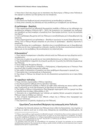 ΦΙΛΟΣΟΦΙΚΟΣ ΛΟΓΟΣ | Πλάτωνος «Πολιτεία» - Κριτήρια αξιολόγησης
3
3. Ποια είναι η δική σας γνώμη για τις προτάσεις που διατυπώνει ο Πλάτων στην Πολιτεία ό-
σον αφορά τις σχέσεις των δύο φύλων και την οικογένεια;
Διαβίωση
1. Ποια δίαιτα και διαβίωση γενικά υποχρεώνονται να ακολουθούν οι φύλακες;
2. Ποιος είναι ο σκοπός της πολιτείας και πώς συνδέεται με τη διαβίωση των φυλάκων;
Οι φιλόσοφοι - βασιλείς
1. Ποια χαρακτηριστικά της αθηναϊκής δημοκρατίας αποδίδει ο Πλάτων με την αλληγορία του
ακυβέρνητου σκάφους (Πολιτεία 487c – 502c); Να συγκρίνετε την περιγραφή του «μεθυσμέ-
νου καραβιού» με όσα αναφέρει ο Σωκράτης στον Πρωταγόρα (ενότητα 1η) για την εκκλησία
του δήμου
6
.
2. Γιατί ο φιλόσοφος θεωρείται από τον Πλάτωνα ο καταλληλότερος για τη διακυβέρνηση της
πολιτείας;
3. Ποια χαρακτηριστικά των φιλοσόφων – βασιλέων εγγυώνται τη σωστή διακυβέρνηση της
πόλης; Γιατί ο Πλάτων θεωρεί αναγκαίο να μην έχουν οι φιλόσοφοι – βασιλείς περιουσία ή
οικογένεια;
4. Και αν δεχτούμε ότι οι φιλόσοφοι – βασιλείς είναι οι καταλληλότεροι για τη διακυβέρνηση
της πόλης και ότι τους παραχωρείται η εξουσία, νομίζετε ότι θα είχαν ικανοποιητικά κίνητρα ή
λόγους για να την αναλάβουν; Να αιτιολογήσετε την απάντησή σας.
Η δικαιοσύνη7
1. Ποιες αρετές «ενσαρκώνει» η ιδεώδης πολιτεία κατά τον Πλάτωνα και πώς εξηγείται αυτή η
«ενσάρκωση»;
2. Ποια είναι τα μέρη της ψυχής και σε ποια σχέση βρίσκονται με τις τάξεις της πολιτείας;
3. Πώς διασφαλίζεται η αρμονία της ατομικής ψυχής και της ψυχής της πολιτείας σύμφωνα με
τον Πλάτωνα;
4. Ποιος άνθρωπος θεωρείται δίκαιος;
5. Πώς ορίζει τη δικαιοσύνη ο Κέφαλος, ο Πολέμαρχος, ο Θρασύμαχος και ο Γλαύκων; Ποια
κοινωνική τάξη ή ομάδα εκπροσωπεί καθένας;
6. Πώς ορίζει τη δικαιοσύνη ο Σωκράτης και ποια προβλήματα δημιουργεί ο ορισμός του;
7. Ποια σχέση έχει η αυτογνωσία με τη δικαιοσύνη;
8. Πώς εξηγεί ο Πλάτων την άποψή του ότι στη δικαιοσύνη εμπεριέχονται και οι τρεις άλλες
αρετές;
Οι «φαύλες» πολιτείες
1. Ποιες πολιτείες χαρακτηρίζει ο Πλάτων «φαύλες»;
2. Πώς δημιουργείται καθεμία από τις «φαύλες» πολιτείες;
3. Ποια χαρακτηριστικά αποδίδει ο Πλάτων σε κάθε είδος πολιτείας και στους πολίτες καθε-
μιάς; Συμφωνείτε με αυτά; Να εξηγήσετε με λίγα λόγια την απάντησή σας.
4. Πώς ορίζει ο Πλάτων τη δημοκρατία; Ποια διαφορά παρατηρείτε από τον ορισμό που δίνει
ο Περικλής στον Ἐπιτάφιο; (Θουκυδίδης, ΙΙ, 37).
5. Πιστεύετε ότι ο παραλληλισμός των πολιτών με κηφήνες δείχνει μειωμένη εκτίμηση του
Πλάτωνα προς το πλήθος των πολιτών;
6. Ποια ιστορικά παραδείγματα είχε πιθανόν υπόψη του ο Πλάτων στην περιγραφή των
«φαύλων» πολιτειών;
7. Πώς προκύπτει η τυραννία, σύμφωνα με τον Πλάτωνα;
Ερωτήσεις8
για συνολική θεώρηση της εισαγωγής στην Πολιτεία
1. «Πυρήνας της πολιτικής σκέψης του Πλάτωνα είναι η ιδέα της δικαιοσύνης, που σημαίνει: ο
καθένας να πράττει αυτό για το οποίο είναι πλασμένος και καταλλήλως εκπαιδευμένος. Αν
6
Ο Πλάτων παρουσιάζει με πικρή ειρωνεία την αθηναϊκή κοινωνία· τη δυνατότητα όλων να έχουν γνώμη για τα πολι-
τικά πράγματα χωρίς να γνωρίζουν την πολιτική τέχνη, τον τρόπο με τον οποίο παίρνονται οι αποφάσεις, την κλήρω-
ση ως μέσο ανάδειξης σε αξιώματα κ.τ.λ. Ο δήμος παρουσιάζεται μύωπας και κουφός, οι πολιτικοί αγνοούν την πολι-
τική τέχνη κ.τ.λ. Βλ. Κ. Γεωργούλης (2), σσ. XLIV – XLV και W. K. C. Guthrie, (3), σσ. 498-502.
7
Βλ. Κείμενα από τη βιβλιογραφία, αρ. 18.
8
Οι ερωτήσεις έχουν ένα κοινό· ότι προϋποθέτουν την κατανόηση της έννοιας του κριτηρίου και την ικανότητα
προσδιορισμού κριτηρίων. Θα μπορούσε σε μια τάξη με υψηλό επίπεδο να δοθεί μια τέτοια ερώτηση όπως η πρώτη.
Διαφορετικά θα πρέπει να τροποποιηθεί.
 