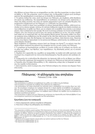 ΦΙΛΟΣΟΦΙΚΟΣ ΛΟΓΟΣ | Πλάτωνος «Πολιτεία» - Κριτήρια αξιολόγησης
4
όλοι θέλουν να έχουν λόγο και να αποφασίζουν για όλα, τότε θα επικρατήσει το χάος» (σχολι-
κό βιβλίο, σ. 92): Θα μπορούσε, κατά τη γνώμη σας, να θεωρηθεί η σκέψη αυτή αντιδημο-
κρατική; Να προσδιορίσετε τα κριτήρια με τα οποία θα την αξιολογήσετε
9
.
2. Το κράτος (πόλις) δεν είναι, κατά την άποψη του Πλάτωνα, μία σύμβαση, αλλά βασίζεται
στη φύση του ανθρώπου. Να προσπαθήσετε να αναλύσετε την άποψη αυτή, παίρνοντας υ-
πόψη σας άλλες γνωστές σας (από την αρχαία γραμματεία ή από την ιστορία) θεωρίες που
συμφωνούν ή διαφωνούν με τον Πλάτωνα, π.χ. τη θεωρία του Πρωταγόρα.
3. «Έπειτα, επειδή οι νόμοι τους εμπόδιζαν να κάνουν φανερά βίαιες πράξεις, αλλά αυτοί συ-
νέχιζαν να τις κάνουν κρυφά, πιστεύω ότι κάποιος άνθρωπος ευφυής και σοφός επινόησε για
τους ανθρώπους το φόβο των θεών, για να υπάρχει κάτι να φοβίζει τους κακούς, κι αν ακόμη
κάνουν, λένε ή σκέφτονται κάτι κρυφά. Με αυτό το κίνητρο εισήγαγε την έννοια της θεότητας.
Υπάρχει, είπε, ένα πνεύμα με αιώνια ζωή, που ακούει και βλέπει με το νου, που είναι υπερβο-
λικά σοφό και τα παρατηρεί όλα, και είναι φορέας θεϊκής φύσης. Θα ακούει καθετί που λέγε-
ται ανάμεσα στους ανθρώπους και θα μπορεί να δει όλα όσα πράττονται. Εάν κανείς σχεδιά-
ζει σιωπηλά κάτι κακό, δεν θα ξεφύγει την προσοχή των θεών, τόσο έξυπνοι είναι. Λέγοντας
αυτούς τους λόγους παρουσίασε το πιο γοητευτικό δίδαγμα, καλύπτοντας την αλήθεια με ψέ-
ματα» (Κριτία, Σίσυφος).
Αφού διαβάσετε το παραπάνω κείμενο (από τον Σίσυφο του Κριτία
10
), να κρίνετε ποια δια-
φορά υπάρχει ανάμεσα στα ψέματα που αναφέρει και στο του Πλάτωνα.
4. Τι μπορούμε να συμπεράνουμε, με βάση το και τις απόψεις του Κριτία, για
το ρόλο των μύθων, των θρύλων, των παραδόσεων, της ιδεολογίας γενικά, για τη συνοχή
μιας κοινωνίας;
5. Νομίζετε ότι η φροντίδα του νομοθέτη να προφυλάξει τα παιδιά από κάθε αρνητική, κατά
τη γνώμη του, επιρροή από την τέχνη είναι δικαιολογημένη; Πώς θα κρίνατε κάτι ανάλογο σή-
μερα;
6. Συμφωνείτε ότι η πολυτέλεια θα οδηγούσε την άρχουσα τάξη να ζει σε βάρος των άλλων
και να πλουτίζει παράνομα; Να συγκρίνετε την άποψη του Πλάτωνα με όσα σχετικά αναφέρει
ο Περικλής στον (Θουκυδίδης, ΙΙ, 39), παίρνοντας υπόψη σας τη διαφορά του χρό-
νου που χωρίζει τα δύο κείμενα.
7. Διατυπώνονται, κατά τη γνώμη σας, στην Πολιτεία απόψεις που ισχύουν και σήμερα; Ποιες
είναι αυτές;
Πλάτωνας - H αλληγορία του σπηλαίου
Πολιτεία Ζ 514a - 520e
Προτεινόμενοι στόχοι
• Να κατανοήσουν οι μαθητές το συμβολισμό του μύθου και τη θέση του στο διάλογο.
• Να εκτιμήσουν τη σημασία της παιδείας στην τελείωση του ανθρώπου
11
.
• Να κατανοήσουν ότι κύρια αποστολή της πολιτείας είναι η εξασφάλιση της ευτυχίας όλων των πολι-
τών. Να εκτιμήσουν επομένως την κυρίαρχη άποψη ότι ο νόμος οφείλει να αποβλέπει στο φωτισμό -
άρα και στην εὐδαιμονία- όλων των πολιτών και να υποχρεώνει αυτούς που μπορούν, να βοηθήσουν
και τους άλλους να πραγματοποιήσουν την ανάβαση προς τη θέαση του ἀγαθοῦ, για να μπορέσουν να
ασκήσουν συνειδητά την αρετή
12
.
• Να συσχετίσουν τη θέση αυτή του Πλάτωνα με αντίστοιχη του Αριστοτέλη στα Πολιτικά (βιβλίο Η΄) και
να επισημάνουν ομοιότητες και διαφορές των δύο φιλοσόφων.
Ερωτήσεις (για την εισαγωγή)
1. Ποιος εκφραστικός τρόπος ονομάζεται αλληγορία;
2. Ποιο είναι το θέμα της αλληγορίας του σπηλαίου;
9
Θα μπορούσαν να δοθούν μερικά κριτήρια: Πότε διατυπώνεται η άποψη, σε ποιες κοινωνικές συνθήκες, σε ποιες
ιστορικές συγκυρίες; Μπορούμε να το θεωρήσουμε απλώς ως κριτική στη δημαγωγία των πολιτικών, την εποχή της
παρακμής της Αθήνας; Πρόκειται για άμεση ή έμμεση δημοκρατία; Όσον αφορά το «πλασμένος» θα μπορούσε να
υποβάλει κανείς την ερώτηση ποιος θα αποφασίσει και με ποια κριτήρια για τη «φύση» του άλλου. Πρβλ. σχολ.
βιβλίο, σ. 101 και Κείμενα από τη βιβλιογραφία, αρ. 16, 17 και 18. Για γενική κριτική της Πολιτείας βλ. Κείμενα από τη
βιβλιογραφία, αρ. 19.
10
Πρόκειται για το γνωστό σοφιστή, ηγετικό μέλος των τριάντα τυράννων και θείο του Πλάτωνα.
11
Βλ. Κείμενα από τη βιβλιογραφία, αρ. 23.
12
Βλ. Κείμενα από τη βιβλιογραφία, αρ. 24.
 