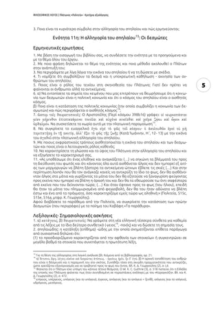 ΦΙΛΟΣΟΦΙΚΟΣ ΛΟΓΟΣ | Πλάτωνος «Πολιτεία» - Κριτήρια αξιολόγησης
5
3. Ποια είναι τα κυριότερα σύμβολα στην αλληγορία του σπηλαίου και πώς ερμηνεύονται;
Ενότητα 11η: Η αλληγορία του σπηλαίου13
: Οι δεσμώτες
Ερμηνευτικές ερωτήσεις
1. Με βάση την εισαγωγή του βιβλίου σας, να συνδέσετε την ενότητα με τα προηγούμενα και
με το θέμα όλου του έργου.
2. Με ποια φράση δηλώνεται το θέμα της ενότητας και ποια μέθοδο ακολουθεί ο Πλάτων
στην ανάπτυξή του;
3. Να περιγράψετε με λίγα λόγια την εικόνα του σπηλαίου ή να τη δώσετε με σχέδιο.
4. Τι νομίζετε ότι συμβολίζουν τα δεσμά και η υποχρεωτική καθήλωση - ακινησία των αν-
θρώπων του σπηλαίου;
5. Ποιος είναι ο ρόλος του τειχίου στη σκηνοθεσία του Πλάτωνα; Γιατί δεν πρέπει να
φαίνονται οι άνθρωποι αλλά τα αντικείμενα;
6. α) Να εντοπίσετε τα σημεία του κειμένου που μας επιτρέπουν να θεωρήσουμε ότι η κοινω-
νία των δεσμωτών είναι η πολιτική κοινωνία και ότι ο κόσμος του σπηλαίου είναι ο αισθητός
κόσμος.
β) Ποια είναι η κατάσταση της πολιτικής κοινωνίας (την οποία συμβολίζει η κοινωνία των δε-
σμωτών) και πώς περιγράφεται ο αισθητός κόσμος
14
;
7. : Ο Αριστοτέλης (Περὶ κόσμου 398b16) γράφει:
. Να συσχετίσετε το χωρίο αυτό με την πλατωνική παρομοίωση
15
.
8. Να συγκρίνετε το ευαγγελικό
(Κατὰ Ἰωάννην, Η΄, 12- 13) με την εικόνα
του στην πλατωνική αλληγορία του σπηλαίου.
9. Με ποιους εκφραστικούς τρόπους αισθητοποιείται η εικόνα του σπηλαίου και των δεσμω-
τών και ποιος είναι ο λειτουργικός ρόλος καθενός;
10. Να χαρακτηρίσετε τη γλώσσα και το ύφος του Πλάτωνα στην αλληγορία του σπηλαίου και
να εξηγήσετε το χαρακτηρισμό σας.
11. «Ας υποθέσωμε ότι ένας ελύθηκε και αναγκάζεται (…) να σηκώνη τα βλέμματά του προς
τη διεύθυνση του φωτός και ότι κάνοντας όλα αυτά αισθάνεται άλγος και δεν ημπορεί εξ αιτί-
ας των μαρμαρυγών να βλέπη ξάστερα τα αντικείμενα ώτινων έβλεπε τις σκιές (…) Και στην
περίπτωση λοιπόν που θα τον ανάγκαζε κανείς να αντικρύζη το ίδιο το φως, δεν θα αισθάνο-
νταν άλγος στα μάτια και γυρίζοντας τα μάτια του δεν θα εζητούσε να ξαναγυρίση φεύγοντας
προς εκείνα που ημπορεί να βλέπη η όρασή του και δεν θα τα εθεωρούσε τω όντι σαφέστερα
από εκείνα που του δείχνονται τώρα; (…) Και όταν έφτανε προς το φως (του ήλιου), επειδή
θα ήταν τα μάτια του πλημμυρισμένα από φεγγοβολή, δεν θα του ήταν αδύνατο να βλέπη
έστω και ένα από τα πράγματα, όσα χαρακτηρίζομε εμείς τώρα ως αληθινά;» (Πολιτεία, 515c,
515e, 516a, μτφρ. Κ. Γεωργούλης).
Αφού διαβάσετε το παράθεμα από την Πολιτεία, να συγκρίνετε την κατάσταση των πρώην
δεσμωτών (που περιγράφει) με το ποίημα του Καβάφη «Τα παράθυρα».
Λεξιλογικές- Σημασιολογικές ασκήσεις
1. α) , β) : Να γράψετε στη νέα ελληνική τέσσερα σύνθετα για καθεμία
από τις λέξεις με το ίδιο δεύτερο συνθετικό (-γειος
16
, -ποιός) και να δώσετε τη σημασία τους.
2. σπηλαιώδης: η κατάληξη (επίθημα) -ώδης με την οποία σχηματίζονται επίθετα παράγωγα
από ουσιαστικά δηλώνει ότι:
(1) το προσδιοριζόμενο χαρακτηρίζεται από την αφθονία των στοιχείων ή συγκεντρώνει σε
μεγάλο βαθμό τα στοιχεία που συνεπάγεται η πρωτότυπη λέξη,
13
Για τη θέση της αλληγορίας στη λογική ανάλυση βλ. Κείμενα από τη βιβλιογραφία, αρ. 21.
14
α) . β) Η αρχική τοποθέτηση του ανθρώ-
που είναι η δέσμευση και η παραμονή του στο σκότος. Συνηθίζει τόσο στη σκιώδη πραγματικότητα που αντικρύζει,
ώστε χρειάζεται εξαναγκασμός για να τραβηχτεί προς το φως του όντος. Βλ. Κ. Δ. Γεωργούλης (2), σ. LII.
15
Φαίνεται ότι ο Πλάτων είχε υπόψη του κάποια τέτοια θεάματα. Ο W. K. C. Guthrie (3), σ. 518 πιστεύει ότι η Ελλάδα
της εποχής του Πλάτωνα φαίνεται πως ήταν συνηθισμένη σε παραστάσεις ανάλογες με του «Καραγκιόζη». Βλ. και Κ.
Δ. Γεωργούλης (2), σ. 472.
16
επίγειος, υπέργειος, υπόγειος (και το υπόγειο), έγγειος, απόγειος (και το απόγειο = ζενίθ), ισόγειος (και το ισόγειο),
υδρόγειος, μεσόγειος.
 
