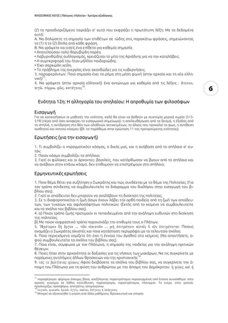 ΦΙΛΟΣΟΦΙΚΟΣ ΛΟΓΟΣ | Πλάτωνος «Πολιτεία» - Κριτήρια αξιολόγησης
6
(2) το προσδιοριζόμενο ταιριάζει σ' αυτό που εκφράζει η πρωτότυπη λέξη. Με τα δεδομένα
αυτά:
Α. Να δηλώσετε τη σημασία των επιθέτων σε -ώδης στις παρακάτω φράσεις, σημειώνοντας
το (1) ή το (2) δίπλα από κάθε φράση.
Β. Να γράψετε και εσείς ένα επίθετο για καθεμία σημασία.
• Αποτελούσαν πολύ θορυβώδη παρέα.
• Λαβυρινθώδης συλλογισμός, χρειάζεσαι το μίτο της Αριάδνης για να τον καταλάβεις.
• Η συμπεριφορά του ήταν μάλλον παιδαριώδης
• Έχει σαρκώδη χείλη.
• Το πρόβλημα της ανεργίας είναι ακανθώδες για τις κυβερνήσεις.
3. παραφερόντων: Ποια σημασία έχει το ρήμα στη μέση φωνή (στην αρχαία και τη νέα ελλη-
νική)
17
;
4. Να γράψετε (στην αρχαία ελληνική) ένα αντώνυμο για καθεμία από τις λέξεις :
18
.
Ενότητα 12η: Η αλληγορία του σπηλαίου: Η απροθυμία των φιλοσόφων
Εισαγωγή
Για να κατανοήσουν οι μαθητές την ενότητα, καλό θα είναι να δοθούν με συντομία μερικά χωρία (515-
519) (πέρα από όσα αναφέρει το εισαγωγικό σημείωμα): η απελευθέρωση από τα δεσμά, η έξοδος από
τη σπηλιά, η αντίδραση στη θέα των αληθινών αντικειμένων, το άλγος που προκαλεί το φως, η αντίθεση
αισθητού και νοητού κόσμου (βλ. το παράθεμα στην ερώτηση 11 της προηγούμενης ενότητας).
Ερωτήσεις (για την εισαγωγή)
1. Τι συμβολίζει ο «πραγματικός» κόσμος, ο δικός μας, και η ανάβαση από το σπήλαιο σ’ αυ-
τόν;
2. Ποιον κόσμο συμβολίζει το σπήλαιο;
3. Γιατί οι φύλακες και οι άρχοντες- βασιλείς, που κατόρθωσαν να βγουν από το σπήλαιο και
να ανέβουν στον επάνω κόσμο, δεν επιθυμούν να επιστρέψουν στο σπήλαιο;
Ερμηνευτικές ερωτήσεις
1. Ποιο θέμα θέτει για συζήτηση ο Σωκράτης και πώς συνδέεται με το θέμα της Πολιτείας; (Για
τον τρόπο σύνδεσης να συμβουλευτείτε το διάγραμμα του διαλόγου στην εισαγωγή του βι-
βλίου σας).
2. Γιατί οι απαίδευτοι δεν μπορούν να αναλάβουν τη διοίκηση της πολιτείας;
3. Σε τι διαφοροποιείται η ζωή όσων έχουν λάβει την ορθή παιδεία από τη ζωή των απαίδευ-
των, των τυχαίων και αφιλοσόφητων πολιτικών; (Εκτός από το κείμενο να συμβουλευτείτε
και τα σχόλια του βιβλίου σας).
4. α) Ποιον τρόπο ζωής προτιμούν οι πεπαιδευμένοι από την ανάληψη ευθυνών στη διοίκηση
της πολιτείας;
β) Με ποιον εκφραστικό τρόπο παρουσιάζει την επιθυμία τους ο Πλάτων;
5. : Ποιους
ονομάζει ο Σωκράτης οἰκιστές και ποια κατάσταση περιγράφει με το τελευταίο σχόλιο;
6. Ποια περιεχόμενο νομίζετε ότι έχει η έννοια του στο κείμενο; (Να απαντήσετε, α-
φού συμβουλευτείτε τα σχόλια του βιβλίου σας).
7. Ποια είναι, σύμφωνα με τον Πλάτωνα, η σημασία της παιδείας για την ανάληψη ηγετικών
θέσεων;
8. Ποιες ήταν στην αρχαιότητα οι δοξασίες για τις νήσους των μακάρων; Να τις συγκρίνετε με
παρόμοιες αντιλήψεις άλλων θρησκειών και της χριστιανικής
19
.
9. : Αφού διαβάσετε τα σχόλια του βιβλίου σας, να συγκρίνετε την ά-
ποψη του Πλάτωνα για τη φύση του ανθρώπου με την άποψη του Δημόκριτου:
17
παραφέρομαι: φέρομαι άσχημα, βίαια, ανεξέλεγκτα, παρεκτρέπομαι παρασυρμένος από έντονο συναίσθημα· στην
αρχαία: κινούμαι σε λάθος κατεύθυνση, παρασύρομαι, παρεκτρέπομαι, πλανώμαι. Το ενεργ. στην αρχαία:
προσκομίζω, προσφέρω, αποτρέπω, απομακρύνω.
18
.
19
Μπορεί να αξιοποιηθεί η γνώση από άλλα μαθήματα, θρησκευτικά και ιστορία.
 