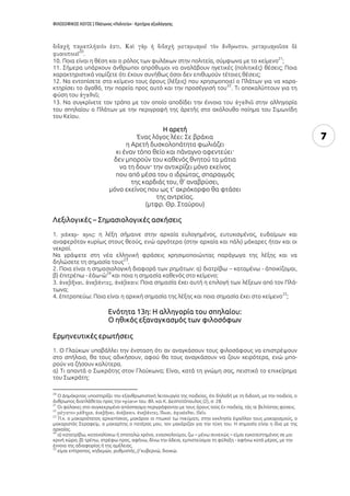 ΦΙΛΟΣΟΦΙΚΟΣ ΛΟΓΟΣ | Πλάτωνος «Πολιτεία» - Κριτήρια αξιολόγησης
7
20
.
10. Ποια είναι η θέση και ο ρόλος των φυλάκων στην πολιτεία, σύμφωνα με το κείμενο
21
;
11. Σήμερα υπάρχουν άνθρωποι απρόθυμοι να αναλάβουν ηγετικές (πολιτικές) θέσεις; Ποια
χαρακτηριστικά νομίζετε ότι έχουν συνήθως όσοι δεν επιθυμούν τέτοιες θέσεις;
12. Να εντοπίσετε στο κείμενο τους όρους (λέξεις) που χρησιμοποιεί ο Πλάτων για να χαρα-
κτηρίσει το ἀγαθό, την πορεία προς αυτό και την προσέγγισή του
22
. Τι αποκαλύπτουν για τη
φύση του ;
13. Να συγκρίνετε τον τρόπο με τον οποίο αποδίδει την έννοια του στην αλληγορία
του σπηλαίου ο Πλάτων με την περιγραφή της ἀρετῆς στο ακόλουθο ποίημα του Σιμωνίδη
του Κείου.
Η αρετή
Ένας λόγος λέει: Σε βράχια
η Αρετή δυσκολοπάτητα φωλιάζει
κι έναν τόπο θείο και πάναγνο αφεντεύει·
δεν μπορούν του καθενός θνητού τα μάτια
να τη δουν· την αντικρίζει μόνο εκείνος
που από μέσα του ο ιδρώτας, σπαραγμός
της καρδιάς του, θ’ αναβρύσει,
μόνο εκείνος που ως τ’ ακρόκορφο θα φτάσει
της αντρείας.
(μτφρ. Θρ. Σταύρου)
Λεξιλογικές – Σημασιολογικές ασκήσεις
1. : η λέξη σήμαινε στην αρχαία ευλογημένος, ευτυχισμένος, ευδαίμων και
αναφερόταν κυρίως στους θεούς, ενώ αργότερα (στην αρχαία και πάλι) μάκαρες ήταν και οι
νεκροί.
Να γράψετε στη νέα ελληνική φράσεις χρησιμοποιώντας παράγωγα της λέξης και να
δηλώσετε τη σημασία τους
23
.
2. Ποια είναι η σημασιολογική διαφορά των ρημάτων: α) διατρίβω – καταμένω - ἀποικίζομαι,
β) ἐπιτρέπω - ἐάω-ῶ
24
και ποια η σημασία καθενός στο κείμενο;
3. : Ποια σημασία έχει αυτή η επιλογή των λέξεων από τον Πλά-
τωνα;
4. ἐπιτροπεύω: Ποια είναι η αρχική σημασία της λέξης και ποια σημασία έχει στο κείμενο
25
;
Ενότητα 13η: Η αλληγορία του σπηλαίου:
Ο ηθικός εξαναγκασμός των φιλοσόφων
Ερμηνευτικές ερωτήσεις
1. Ο Γλαύκων υποβάλλει την ένσταση ότι αν αναγκάσουν τους φιλοσόφους να επιστρέψουν
στο σπήλαιο, θα τους αδικήσουν, αφού θα τους αναγκάσουν να ζουν χειρότερα, ενώ μπο-
ρούν να ζήσουν καλύτερα.
α) Τι απαντά ο Σωκράτης στον Γλαύκωνα; Είναι, κατά τη γνώμη σας, πειστικό το επιχείρημα
του Σωκράτη;
20
Ο Δημόκριτος υποστηρίζει την εξανθρωπιστική λειτουργία της παιδείας, ότι δηλαδή με τη διδαχή, με την παιδεία, ο
άνθρωπος διαπλάθεται προς την « » του. Βλ. και Κ. Δεσποτόπουλος (2), σ. 28.
21
Οι φύλακες στο συγκεκριμένο απόσπασμα περιγράφονται με τους όρους τοὺς ἐν παιδείᾳ, τάς τε βελτίστας φύσεις.
22
.
23
Π.χ. ο μακαριότατος αρχιεπίσκος, μακάριοι οι πτωχοί τω πνεύματι, στην εκκλησία έψαλλαν τους μακαρισμούς, ο
μακαριστός Σεραφείμ, ο μακαρίτης ο πατέρας μου, τον μακάριζαν για την τύχη του. Η σημασία είναι η ίδια με της
αρχαίας.
24
α) κατατρίβω, καταναλίσκω ή σπαταλώ χρόνο, ενασχολούμαι, ζω – μένω συνεχώς – είμαι εγκατεστημένος σε μα-
κρινή χώρα, β) τρέπω, στρέφω προς, αφήνω, δίνω την άδεια, εμπιστεύομαι τη φύλαξη - αφήνω κατά μέρος, με την
έννοια της αδιαφορίας ή της αμέλειας.
25
είμαι επίτροπος, κηδεμών, ρυθμιστής // κυβερνώ, διοικώ.
 