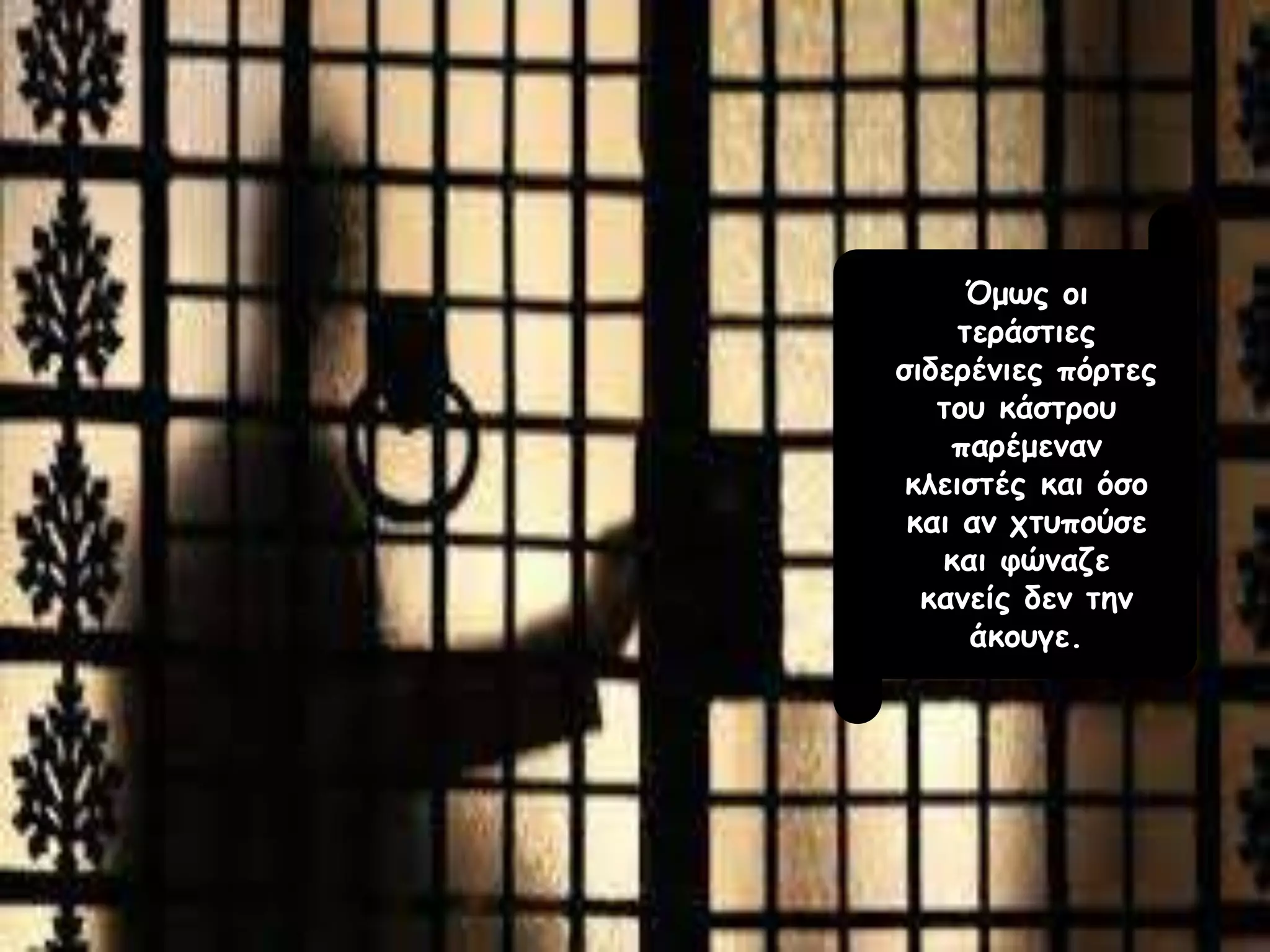 Όμως οι
τεράστιες
σιδερένιες πόρτες
του κάστρου
παρέμεναν
κλειστές και όσο
και αν χτυπούσε
και φώναζε
κανείς δεν την
άκουγε.
 
