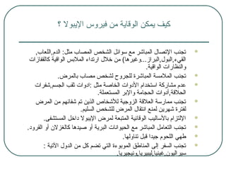 ‫؟‬ ‫اليبول‬ ‫فيروس‬ ‫من‬ ‫الوقاية‬ ‫يمكن‬ ‫كيف‬
,‫الدم,اللعاب‬ :‫مثل‬ ‫المصاب‬ ‫الشخص‬ ‫سوائل‬ ‫مع‬ ‫المباشر‬ ‫التصال‬ ‫تجنب‬
‫كالقفازات‬ ‫الواقية‬ ‫الملسبس‬ ‫ارتداء‬ ‫خلل‬ ‫من‬ (‫القيء,البول,البراز...وغيرها‬
.‫الواقية‬ ‫والنظارات‬
.‫سبالمرض‬ ‫مصاب‬ ‫لشخص‬ ‫للجروح‬ ‫المباشرة‬ ‫الملمسة‬ ‫تجنب‬
‫الجسم,شفرات‬ ‫ثقب‬ ‫:ادوات‬ ‫مثل‬ ‫الخاصة‬ ‫الدوات‬ ‫استخدام‬ ‫مشاركة‬ ‫عدم‬
.‫المستعملة‬ ‫والسبر‬ ‫الحجامة‬ ‫الحلقة,أدوات‬
‫المرض‬ ‫من‬ ‫شفائهم‬ ‫تم‬ ‫الذين‬ ‫للشخاص‬ ‫الزوجية‬ ‫العلقة‬ ‫ممارسة‬ ‫تجنب‬
.‫السليم‬ ‫للشخص‬ ‫المرض‬ ‫انتقال‬ ‫لمنع‬ ‫شهرين‬ ‫لفترة‬
.‫المستشفى‬ ‫داخل‬ ‫اليبول‬ ‫لمرض‬ ‫المتبعة‬ ‫الوقائية‬ ‫سبالساليب‬ ‫اللتزام‬
.‫القرود‬ ‫أو‬ ‫كالغزل ن‬ ‫صيدها‬ ‫أو‬ ‫البرية‬ ‫الحيوانات‬ ‫مع‬ ‫المباشر‬ ‫التعامل‬ ‫تجنب‬
‫تناولها‬ ‫قبل‬ ‫جيدا‬ ‫اللحوم‬ ‫طهي‬.
: ‫التية‬ ‫الدول‬ ‫من‬ ‫كل‬ ‫تضم‬ ‫التي‬ ‫الموسبوءة‬ ‫المناطق‬ ‫إلى‬ ‫السفر‬ ‫تجنب‬
.‫سيراليو ن,غينيا,ليبيريا,ونيجيريا‬
 