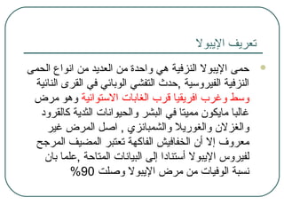 ‫اليبول‬ ‫تعريف‬
‫الحمى‬ ‫انواع‬ ‫من‬ ‫العديد‬ ‫من‬ ‫واحدة‬ ‫هي‬ ‫النزفية‬ ‫اليبول‬ ‫حمى‬
‫النائية‬ ‫القرى‬ ‫في‬ ‫الوبائي‬ ‫التفشي‬ ‫,حدث‬ ‫الفيروسية‬ ‫النزفية‬
‫الستوائية‬ ‫الغابات‬ ‫قرب‬ ‫افريقيا‬ ‫وغرب‬ ‫وسط‬‫مرض‬ ‫وهو‬
‫كالقرود‬ ‫الثدية‬ ‫والحيوانات‬ ‫البشر‬ ‫في‬ ‫مميتا‬ ‫مايكون‬ ‫غالبا‬
‫غير‬ ‫المرض‬ ‫ااصل‬ , ‫والشمبانزي‬ ‫والغوريل‬ ‫والغزلن‬
‫المرجح‬ ‫المضيف‬ ‫تعتبر‬ ‫الفاكهة‬ ‫الخفافيش‬ ‫أن‬ ‫إل‬ ‫معروف‬
‫بان‬ ‫,علما‬ ‫المتاحة‬ ‫البيانات‬ ‫إلى‬ ‫أستنادا‬ ‫اليبول‬ ‫لفيروس‬
‫واصلت‬ ‫اليبول‬ ‫مرض‬ ‫من‬ ‫الوفيات‬ ‫نسبة‬90%
 