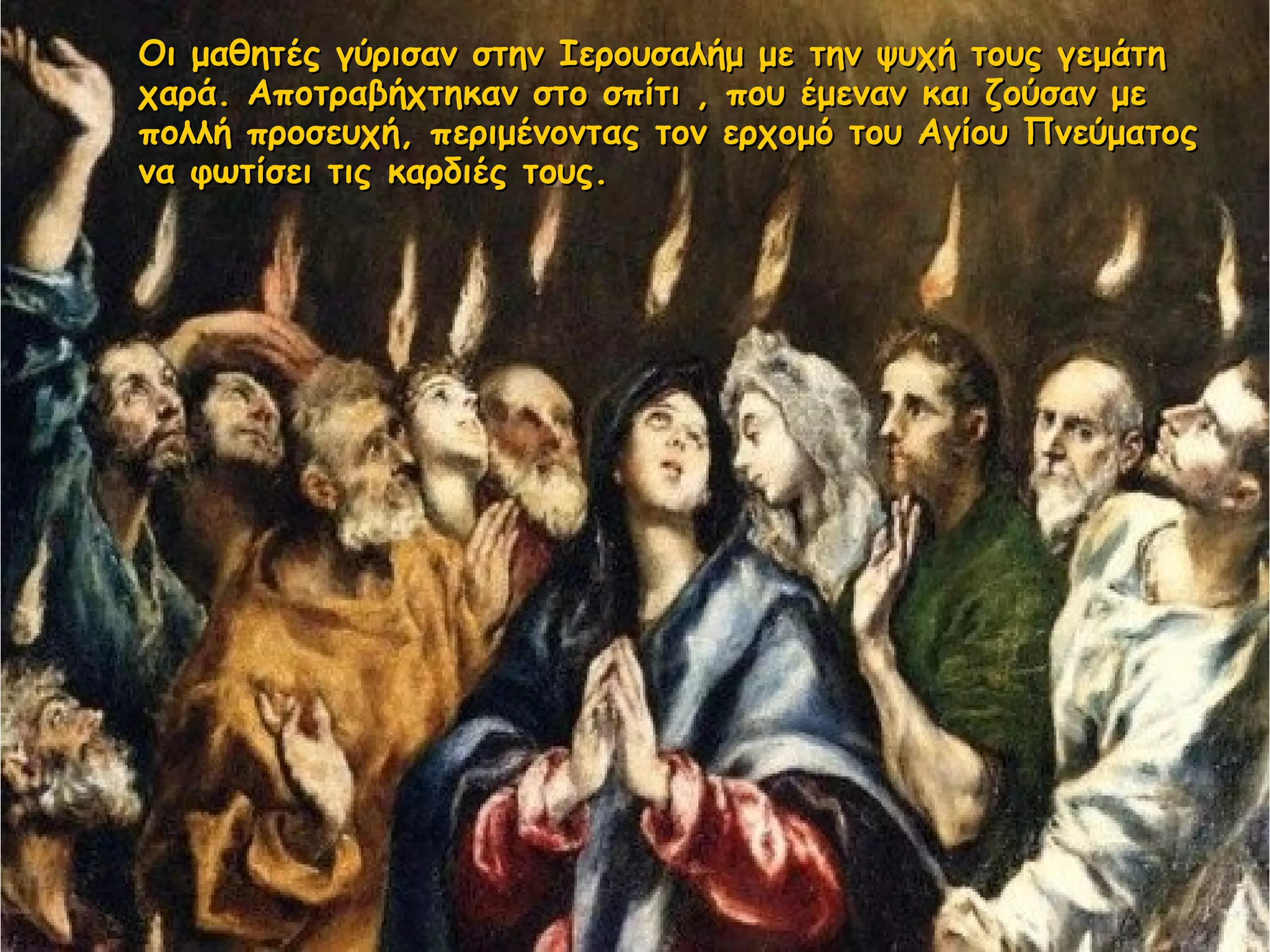 Οι μαθητές γύρισαν στην Ιερουσαλήμ με την ψυχή τους γεμάτηΟι μαθητές γύρισαν στην Ιερουσαλήμ με την ψυχή τους γεμάτη
χαρά. Αποτραβήχτηκαν στο σπίτι , που έμεναν και ζούσαν μεχαρά. Αποτραβήχτηκαν στο σπίτι , που έμεναν και ζούσαν με
πολλή προσευχή, περιμένοντας τον ερχομό του Αγίου Πνεύματοςπολλή προσευχή, περιμένοντας τον ερχομό του Αγίου Πνεύματος
να φωτίσει τις καρδιές τους.να φωτίσει τις καρδιές τους.
 