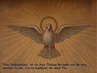 Τους διαβεβαίωσε, ότι το Άγιο Πνεύμα θα έρθει και θα τουςΤους διαβεβαίωσε, ότι το Άγιο Πνεύμα θα έρθει και θα τους
φωτίσει το νου, για να κυρήξουν τον λόγο Του.φωτίσει το νου, για να κυρήξουν τον λόγο Του.
 
