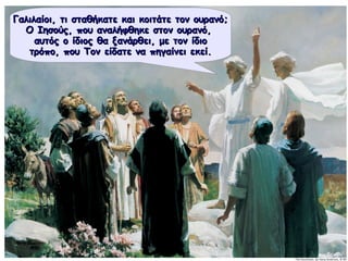 Γαλιλαίοι, τι σταθήκατε και κοιτάτε τον ουρανό;Γαλιλαίοι, τι σταθήκατε και κοιτάτε τον ουρανό;
Ο Ιησούς, που αναλήφθηκε στον ουρανό,Ο Ιησούς, που αναλήφθηκε στον ουρανό,
αυτός ο ίδιος θα ξανάρθει, με τον ίδιοαυτός ο ίδιος θα ξανάρθει, με τον ίδιο
τρόπο, που Τον είδατε να πηγαίνει εκεί.τρόπο, που Τον είδατε να πηγαίνει εκεί.
 