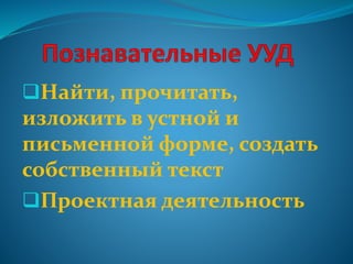 Найти, прочитать,
изложить в устной и
письменной форме, создать
собственный текст
Проектная деятельность
 
