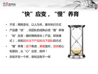 “快”应变，“慢”养育
• 不变：拥抱变化、以人为本、基本执行方式
• 产品要“快”，但团队的成熟必须“慢”养育
• “快”应变：随时拥抱变化（产品、研发模
式），找到适合当下产品和当下团队的方式
• “慢”养育：放下焦虑，勇敢面对，坚持初心
和原则，从“心”出发，陪伴！
• 在和不在一个样，有和没有不一样
 