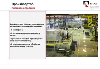 4
Производство
Литейное отделение
Производство товарного алюминия в
литейном отделении обеспечивают:
- 5 миксеров ;
- 6 установок полунепрерывного
литья;
- прокатный стан для производства
алюминиевой катанки;
- 2 поточные линии по обработке
цилиндрических слитков.
 