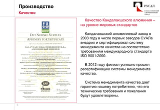 6
Качество Кандалакшского алюминия –
на уровне мировых стандартов
Кандалакшский алюминиевый завод в
2003 году в числе первых заводов СУАЛа
внедрил и сертифицировал систему
менеджмента качества на соответствие
требованиям международного стандарта
ISO 9001:2000.
В 2012 году филиал успешно прошел
ресертификацию системы менеджмента
качества.
Система менеджмента качества дает
гарантию нашему потребителю, что его
технические требования и пожелания
будут удовлетворены.
Производство
Качество
 