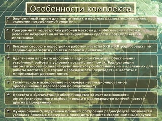 Особенности комплексаОсобенности комплекса
Экономичный прием для портативных и носимых радиостанций в целяхЭкономичный прием для портативных и носимых радиостанций в целях
экономии потребляемой энергииэкономии потребляемой энергии
Программная перестройка рабочей частоты для обеспечения связи вПрограммная перестройка рабочей частоты для обеспечения связи в
условиях воздействия автоматизированных средств противодействияусловиях воздействия автоматизированных средств противодействия
противникапротивника
Высокая скорость перестройки рабочей частоты УКВ и КВ радиосредств поВысокая скорость перестройки рабочей частоты УКВ и КВ радиосредств по
заданному алгоритму во всем рабочем диапазонезаданному алгоритму во всем рабочем диапазоне
Адаптивная автоматизированная адресная связь для обеспеченияАдаптивная автоматизированная адресная связь для обеспечения
устойчивой работы в условиях воздействия помех. Радиостанцииустойчивой работы в условиях воздействия помех. Радиостанции
автоматизировано анализируют помеховую обстановку на выделенных дляавтоматизировано анализируют помеховую обстановку на выделенных для
работы частотах и в случае необходимости переходят на частоты сработы частотах и в случае необходимости переходят на частоты с
минимальным уровнем помехминимальным уровнем помех
Техническое маскирование исключает несанкционированноеТехническое маскирование исключает несанкционированное
прослушивание переговоров по радиоканалупрослушивание переговоров по радиоканалу
Простота в эксплуатации обеспечивается за счет возможностиПростота в эксплуатации обеспечивается за счет возможности
автоматизированного выбора и ввода в радиосредство ключей частот иавтоматизированного выбора и ввода в радиосредство ключей частот и
других радиоданныхдругих радиоданных
Функционально-модульный принцип построения радиосредств позволяет вФункционально-модульный принцип построения радиосредств позволяет в
условиях полевых мастерских проводить ремонт методом замены модулейусловиях полевых мастерских проводить ремонт методом замены модулей
 